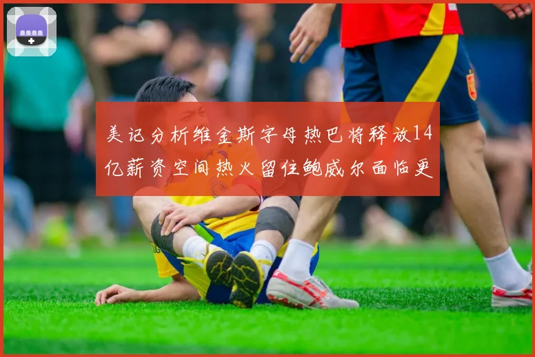 美记分析维金斯字母热巴将释放14亿薪资空间热火留住鲍威尔面临更大挑战