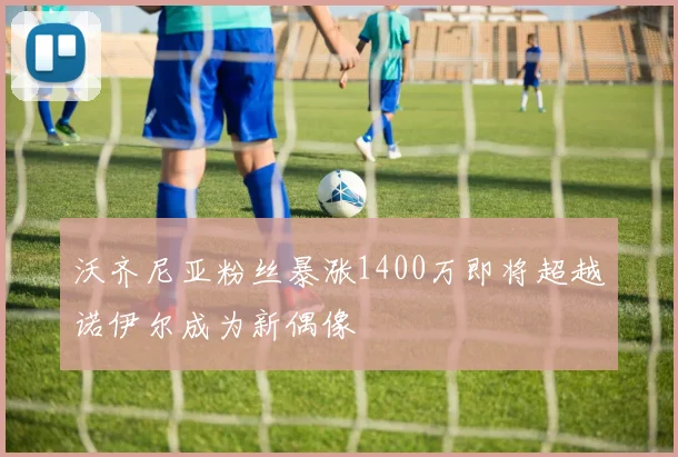 沃齐尼亚粉丝暴涨1400万即将超越诺伊尔成为新偶像