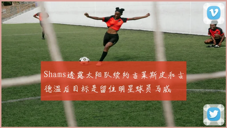 Shams透露太阳队续约吉莱斯皮和古德温后目标是留住明星球员马威