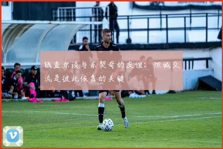 钱查尔谈与东契奇的友谊：坦诚交流是彼此依靠的关键