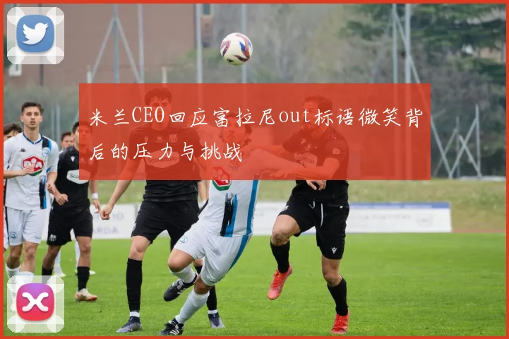 米兰CEO回应富拉尼out标语微笑背后的压力与挑战