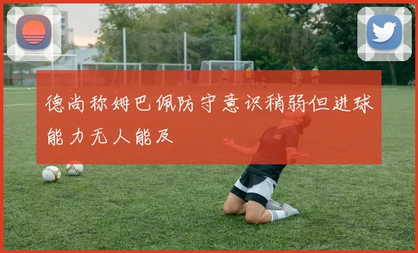 德尚称姆巴佩防守意识稍弱但进球能力无人能及