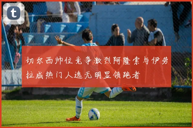 切尔西帅位竞争激烈阿隆索与伊劳拉成热门人选无明显领跑者