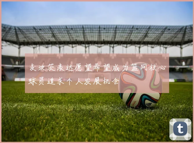 麦坎茨表达愿望希望成为篮网核心球员追求个人发展机会