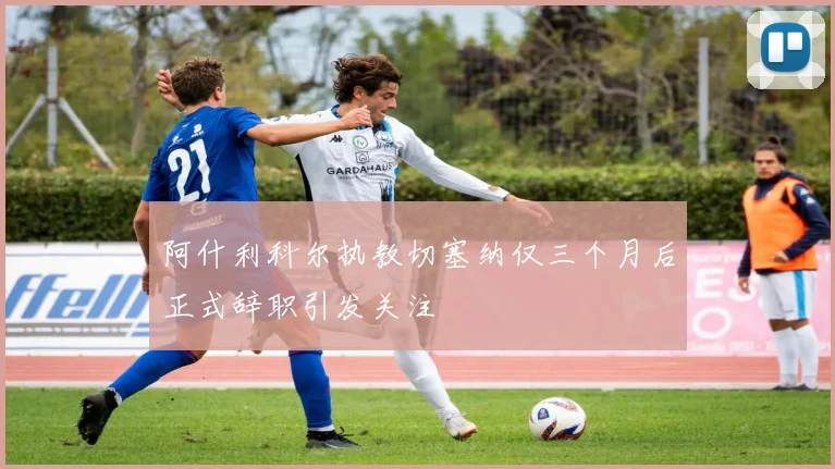阿什利科尔执教切塞纳仅三个月后正式辞职引发关注