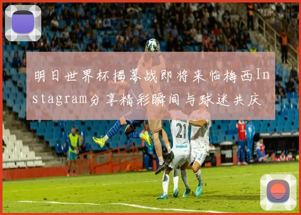明日世界杯揭幕战即将来临梅西Instagram分享精彩瞬间与球迷共庆