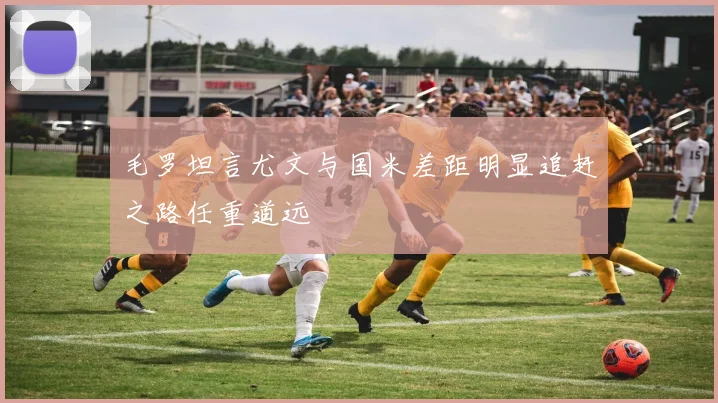 毛罗坦言尤文与国米差距明显追赶之路任重道远